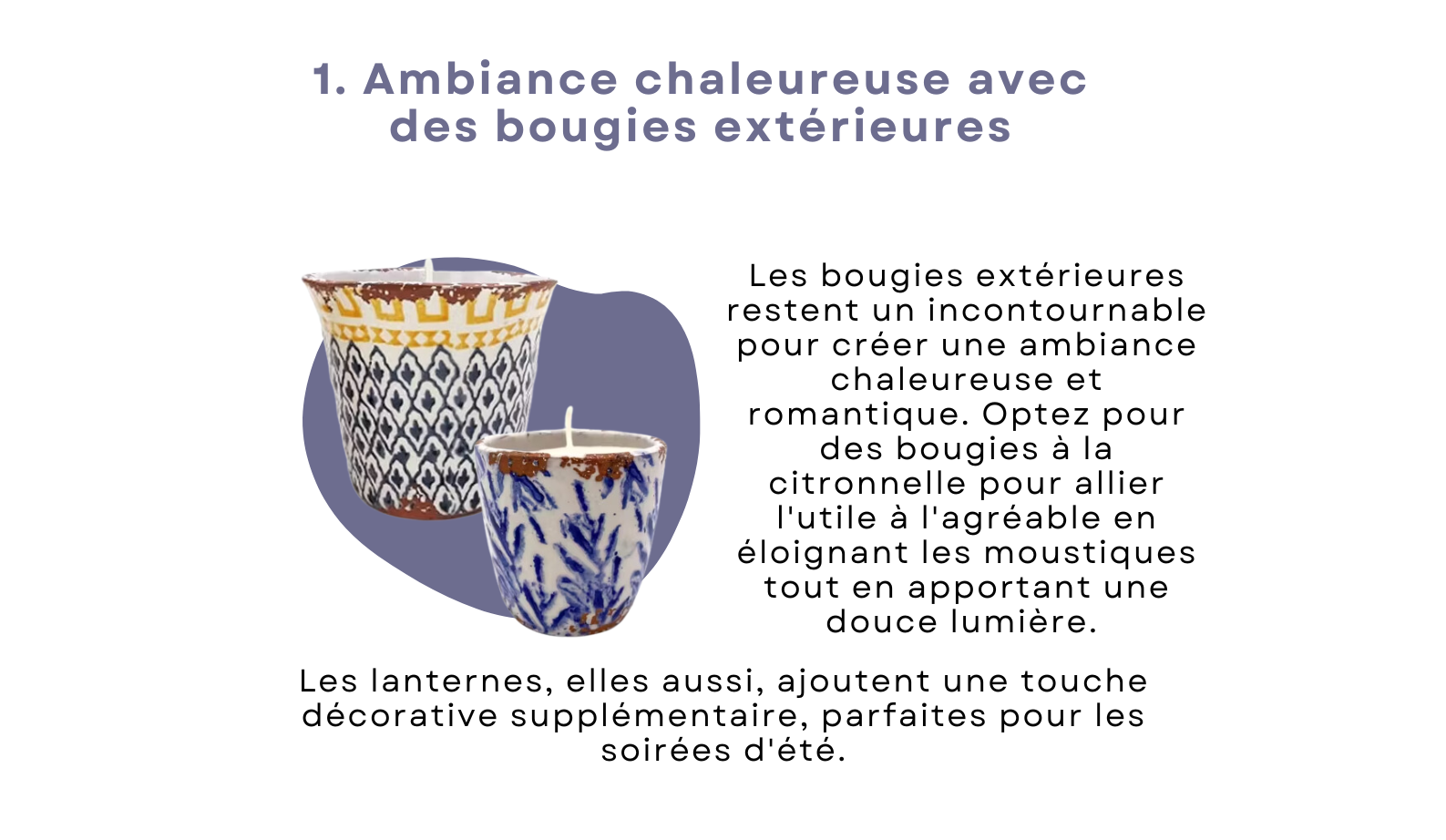 Les bougies extérieures restent un incontournable pour créer une ambiance chaleureuse et romantique. Optez pour des bougies à la citronnelle pour allier l'utile à l'agréable en éloignant les moustiques tout en apportant une douce lumière. Les lanternes, elles aussi, ajoutent une touche décorative supplémentaire, parfaites pour les soirées d'été. 